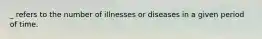 _ refers to the number of illnesses or diseases in a given period of time.