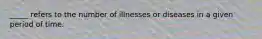 _____ refers to the number of illnesses or diseases in a given period of time.