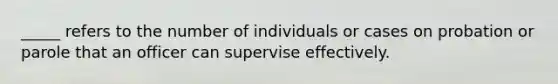 _____ refers to the number of individuals or cases on probation or parole that an officer can supervise effectively.