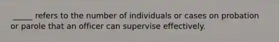 ​ _____ refers to the number of individuals or cases on probation or parole that an officer can supervise effectively.