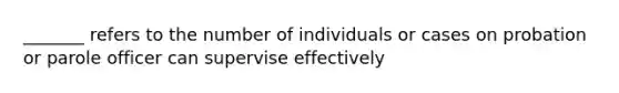 _______ refers to the number of individuals or cases on probation or parole officer can supervise effectively