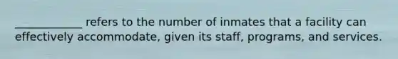 ____________ refers to the number of inmates that a facility can effectively accommodate, given its staff, programs, and services.