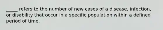 _____ refers to the number of new cases of a disease, infection, or disability that occur in a specific population within a defined period of time.