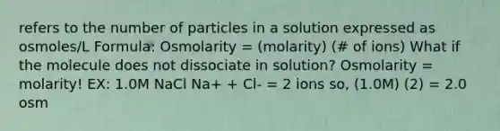 refers to the number of particles in a solution expressed as osmoles/L Formula: Osmolarity = (molarity) (# of ions) What if the molecule does not dissociate in solution? Osmolarity = molarity! EX: 1.0M NaCl Na+ + Cl- = 2 ions so, (1.0M) (2) = 2.0 osm