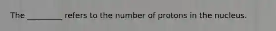 The _________ refers to the number of protons in the nucleus.