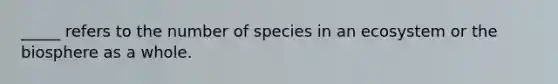 _____ refers to the number of species in an ecosystem or the biosphere as a whole.