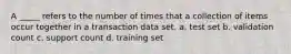 A _____ refers to the number of times that a collection of items occur together in a transaction data set. a. test set b. validation count c. support count d. training set