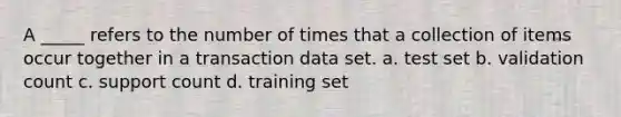 A _____ refers to the number of times that a collection of items occur together in a transaction data set. a. test set b. validation count c. support count d. training set