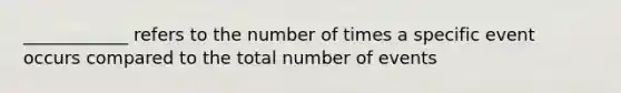 ____________ refers to the number of times a specific event occurs compared to the total number of events