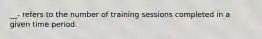 __- refers to the number of training sessions completed in a given time period.