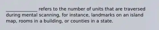 ______________ refers to the number of units that are traversed during mental scanning, for instance, landmarks on an island map, rooms in a building, or counties in a state.