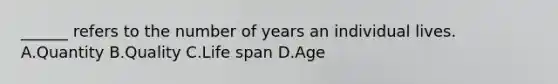 ______ refers to the number of years an individual lives. A.Quantity B.Quality C.Life span D.Age