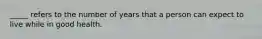 _____ refers to the number of years that a person can expect to live while in good health.