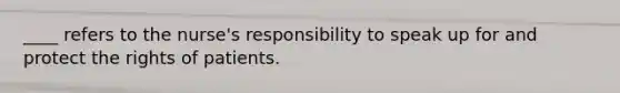 ____ refers to the nurse's responsibility to speak up for and protect the rights of patients.