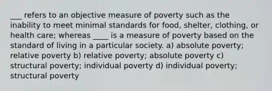 ___ refers to an objective measure of poverty such as the inability to meet minimal standards for food, shelter, clothing, or health care; whereas ____ is a measure of poverty based on the standard of living in a particular society. a) absolute poverty; relative poverty b) relative poverty; absolute poverty c) structural poverty; individual poverty d) individual poverty; structural poverty