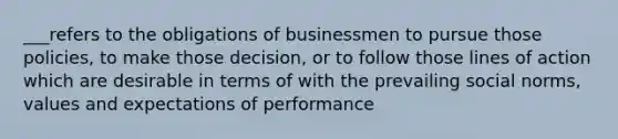 ___refers to the obligations of businessmen to pursue those policies, to make those decision, or to follow those lines of action which are desirable in terms of with the prevailing social norms, values and expectations of performance