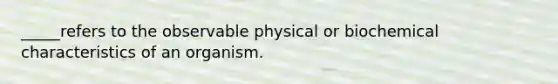 _____refers to the observable physical or biochemical characteristics of an organism.