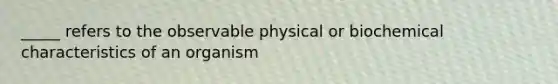 _____ refers to the observable physical or biochemical characteristics of an organism