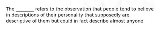 The ________ refers to the observation that people tend to believe in descriptions of their personality that supposedly are descriptive of them but could in fact describe almost anyone.