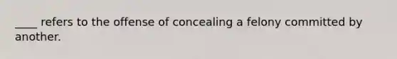 ____ refers to the offense of concealing a felony committed by another.