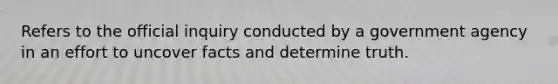 Refers to the official inquiry conducted by a government agency in an effort to uncover facts and determine truth.