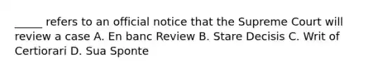 _____ refers to an official notice that the Supreme Court will review a case A. En banc Review B. Stare Decisis C. Writ of Certiorari D. Sua Sponte