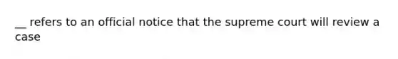 __ refers to an official notice that the supreme court will review a case