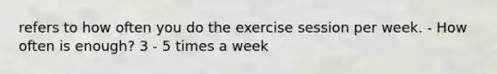 refers to how often you do the exercise session per week. - How often is enough? 3 - 5 times a week