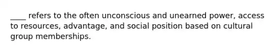 ____ refers to the often unconscious and unearned power, access to resources, advantage, and social position based on cultural group memberships.