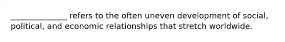 ______________ refers to the often uneven development of social, political, and economic relationships that stretch worldwide.