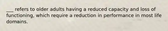 ___ refers to older adults having a reduced capacity and loss of functioning, which require a reduction in performance in most life domains.