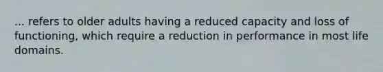 ... refers to older adults having a reduced capacity and loss of functioning, which require a reduction in performance in most life domains.