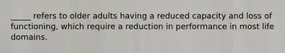 _____ refers to older adults having a reduced capacity and loss of functioning, which require a reduction in performance in most life domains.