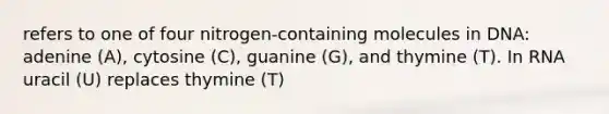 refers to one of four nitrogen-containing molecules in DNA: adenine (A), cytosine (C), guanine (G), and thymine (T). In RNA uracil (U) replaces thymine (T)