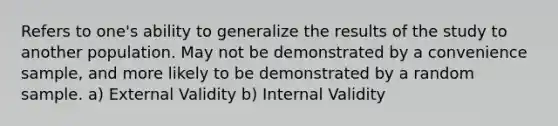 Refers to one's ability to generalize the results of the study to another population. May not be demonstrated by a convenience sample, and more likely to be demonstrated by a random sample. a) External Validity b) Internal Validity