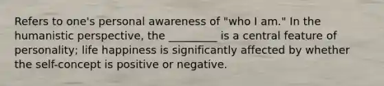 Refers to one's personal awareness of "who I am." In the humanistic perspective, the _________ is a central feature of personality; life happiness is significantly affected by whether the self-concept is positive or negative.