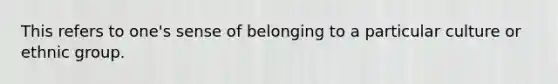 This refers to one's sense of belonging to a particular culture or ethnic group.