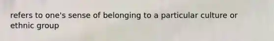 refers to one's sense of belonging to a particular culture or ethnic group