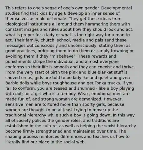 This refers to one's sense of one's own gender. Developmental studies find that kids by age 6 develop an inner sense of themselves as male or female. They get these ideas from ideological institutions all around them hammering them with constant images and rules about how they should look and act, what is proper for a lady or what is the right way for a man to act. Their family, church, school, media and pals send these messages out consciously and unconsciously, stating them as good practices, ordering them to do them or simply frowning or avoiding them if they "misbehave". These rewards and punishments shape the individual, and almost everyone conforms so their life is smooth and they can coexist and thrive. From the very start of birth the pink and blue blanket stuff is shoved on us, girls are told to be ladylike and quiet and given Barbie dolls while boys roughhouse and get Tonka trucks. If you fail to conform, you are teased and shunned - like a boy playing with dolls or a girl who is a tomboy. Weak, emotional men are made fun of, and strong woman are demonized. However, sensitive men are tortured more than sporty girls, because women are thought to be at least trying to move up the traditional hierarchy while such a boy is going down. In this way all of society polices the gender roles, and traditions are established in the culture, as well as helping the sexist hierarchy become firmly strengthened and maintained over time. The shaping process reinforces differences and teaches us how to literally find our place in the social web.