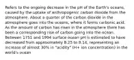 Refers to the ongoing decrease in the pH of the Earth's oceans, caused by the uptake of anthropogenic carbon dioxide from the atmosphere. About a quarter of the carbon dioxide in the atmosphere goes into the oceans, where it forms carbonic acid. As the amount of carbon has risen in the atmosphere there has been a corresponding rise of carbon going into the ocean. Between 1751 and 1994 surface ocean pH is estimated to have decreased from approximately 8.25 to 8.14, representing an increase of almost 30% in "acidity" (H+ ion concentration) in the world's ocean