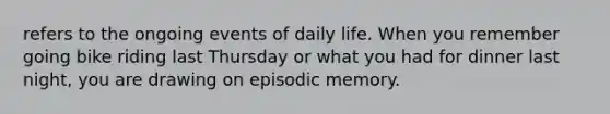 refers to the ongoing events of daily life. When you remember going bike riding last Thursday or what you had for dinner last night, you are drawing on episodic memory.