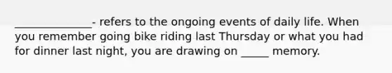 ______________- refers to the ongoing events of daily life. When you remember going bike riding last Thursday or what you had for dinner last night, you are drawing on _____ memory.