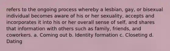 refers to the ongoing process whereby a lesbian, gay, or bisexual individual becomes aware of his or her sexuality, accepts and incorporates it into his or her overall sense of self, and shares that information with others such as family, friends, and coworkers. a. Coming out b. Identity formation c. Closeting d. Dating