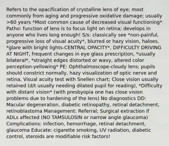 Refers to the opacification of crystalline lens of eye; most commonly from aging and progressive oxidative damage; usually >60 years *Most common cause of decreased visual functioning* Patho: function of lens is to focus light on retina; develops in anyone who lives long enough! S/s: classically see *non-painful, progressive loss of visual acuity*, blurred or hazy vision, haloes, *glare with bright lights-CENTRAL OPACITY*, DIFFICULTY DRIVING AT NIGHT, frequent changes in eye glass prescription, *usually bilateral*, *straight edges distorted or wavy, altered color perception-yellowing* PE: Ophthalmoscope-cloudy lens; pupils should constrict normally, hazy visualization of optic nerve and retina, Visual acuity test with Snellen chart; Close vision usually retained (d/t usually needing dilated pupil for reading), *Difficulty with distant vision* (with presbyopia one has close vision problems due to hardening of the lens) No diagnostics DD: Macular degeneration, diabetic retinopathy, retinal detachment, retinoblastoma Management: Referral; Surgical extraction if ADLs affected (NO TAMSULOSIN or narrow angle glaucoma) Complications: infection, hemorrhage, retinal detachment, glaucoma Educate: cigarette smoking, UV radiation, diabetic control, steroids are modifiable risk factors!