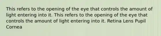 This refers to the opening of the eye that controls the amount of light entering into it. This refers to the opening of the eye that controls the amount of light entering into it. Retina Lens Pupil Cornea