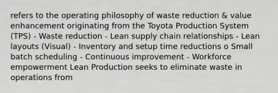 refers to the operating philosophy of waste reduction & value enhancement originating from the Toyota Production System (TPS) - Waste reduction - Lean supply chain relationships - Lean layouts (Visual) - Inventory and setup time reductions o Small batch scheduling - Continuous improvement - Workforce empowerment Lean Production seeks to eliminate waste in operations from