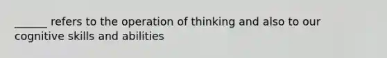 ______ refers to the operation of thinking and also to our cognitive skills and abilities