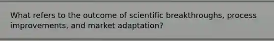 What refers to the outcome of scientific breakthroughs, process improvements, and market adaptation?