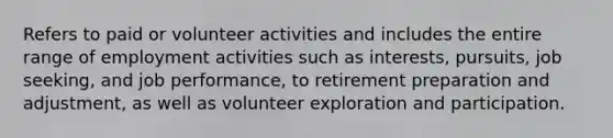 Refers to paid or volunteer activities and includes the entire range of employment activities such as interests, pursuits, job seeking, and job performance, to retirement preparation and adjustment, as well as volunteer exploration and participation.