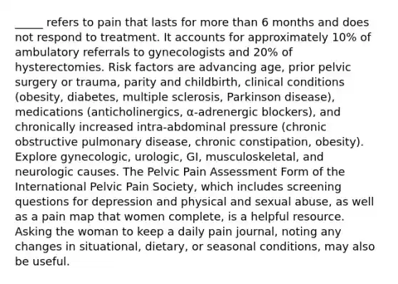 _____ refers to pain that lasts for <a href='https://www.questionai.com/knowledge/keWHlEPx42-more-than' class='anchor-knowledge'>more than</a> 6 months and does not respond to treatment. I<a href='https://www.questionai.com/knowledge/k7x83BRk9p-t-accounts' class='anchor-knowledge'>t accounts</a> for approximately 10% of ambulatory referrals to gynecologists and 20% of hysterectomies. Risk factors are advancing age, prior pelvic surgery or trauma, parity and childbirth, clinical conditions (obesity, diabetes, multiple sclerosis, Parkinson disease), medications (anticholinergics, α-adrenergic blockers), and chronically increased intra-abdominal pressure (chronic obstructive pulmonary disease, chronic constipation, obesity). Explore gynecologic, urologic, GI, musculoskeletal, and neurologic causes. The Pelvic Pain Assessment Form of the International Pelvic Pain Society, which includes screening questions for depression and physical and sexual abuse, as well as a pain map that women complete, is a helpful resource. Asking the woman to keep a daily pain journal, noting any changes in situational, dietary, or seasonal conditions, may also be useful.